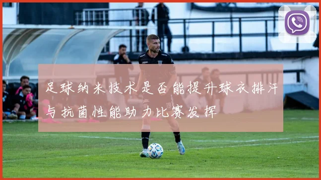 足球纳米技术是否能提升球衣排汗与抗菌性能助力比赛发挥